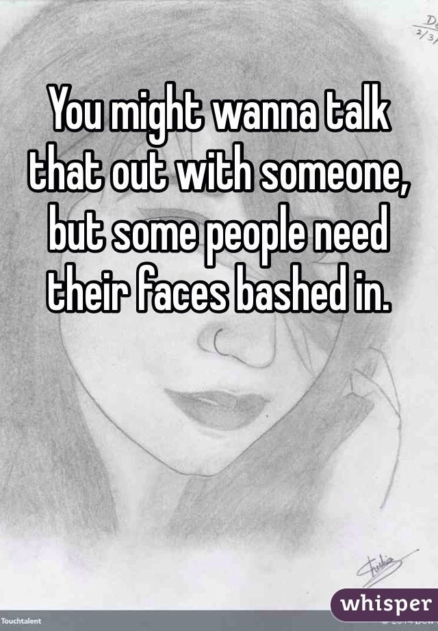 You might wanna talk that out with someone, but some people need their faces bashed in. 