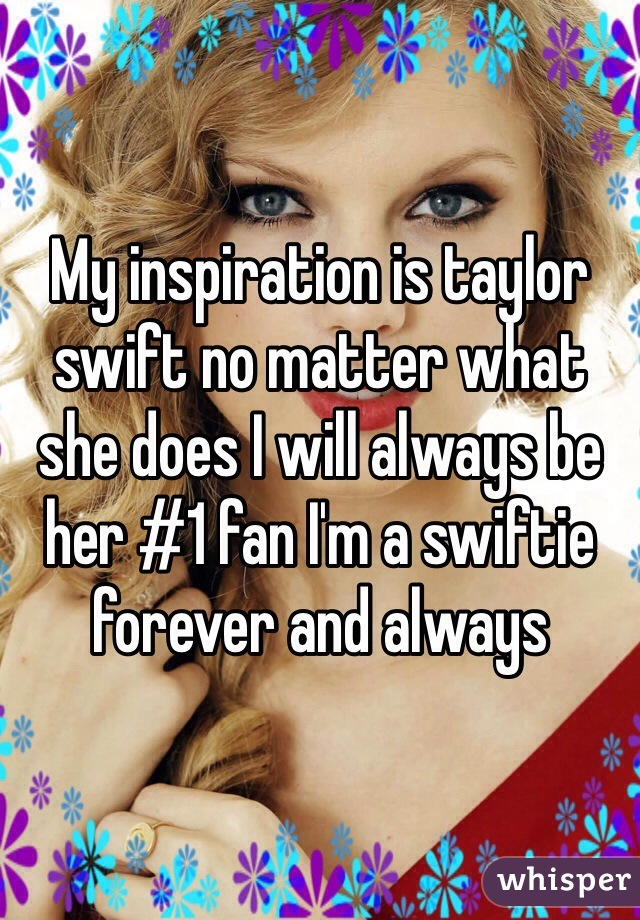 My inspiration is taylor swift no matter what she does I will always be her #1 fan I'm a swiftie forever and always