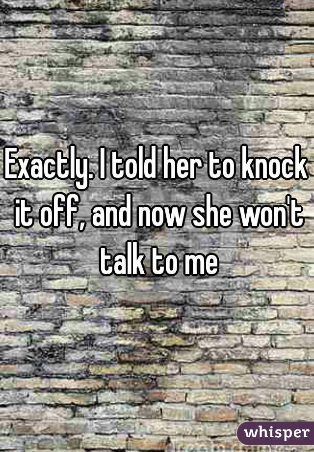 Exactly. I told her to knock it off, and now she won't talk to me