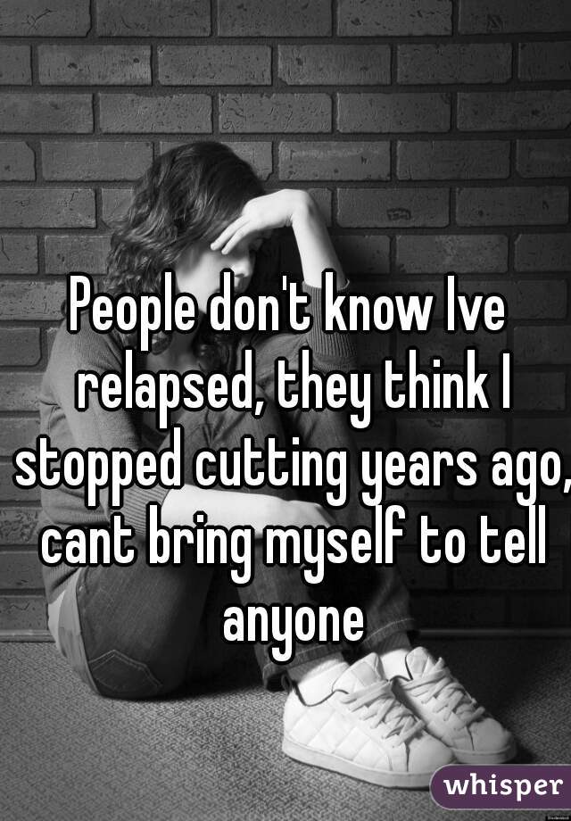 People don't know Ive relapsed, they think I stopped cutting years ago, cant bring myself to tell anyone