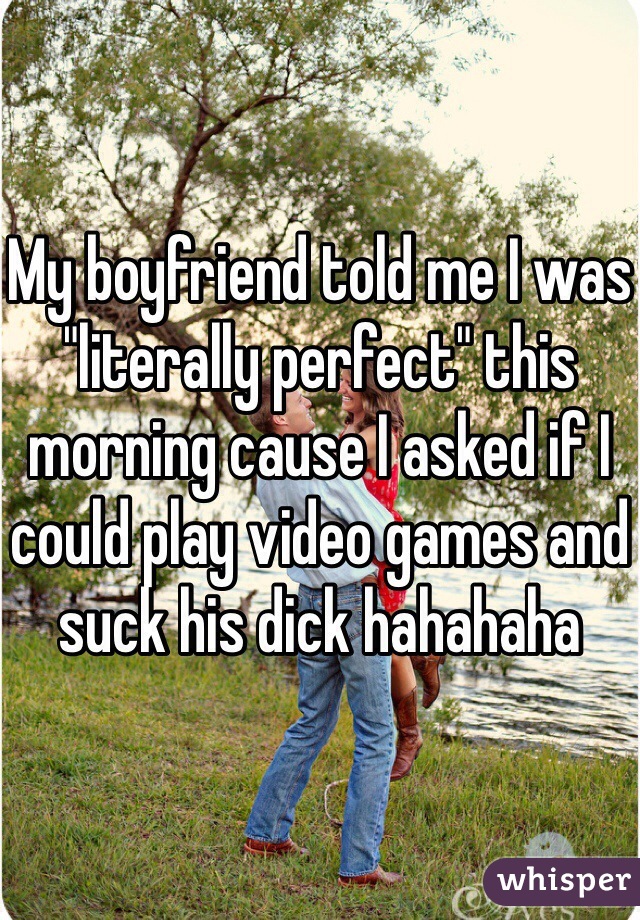 My boyfriend told me I was "literally perfect" this morning cause I asked if I could play video games and suck his dick hahahaha