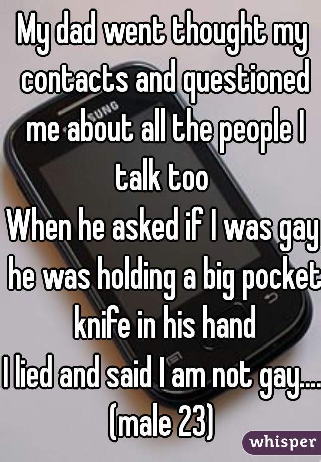 My dad went thought my contacts and questioned me about all the people I talk too 
When he asked if I was gay he was holding a big pocket knife in his hand
I lied and said I am not gay.....
(male 23)