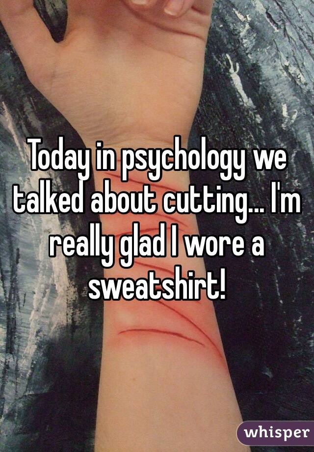 Today in psychology we talked about cutting... I'm really glad I wore a sweatshirt! 