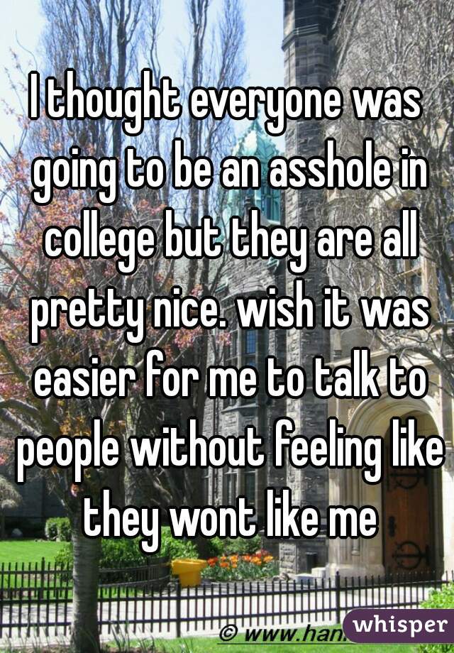 I thought everyone was going to be an asshole in college but they are all pretty nice. wish it was easier for me to talk to people without feeling like they wont like me