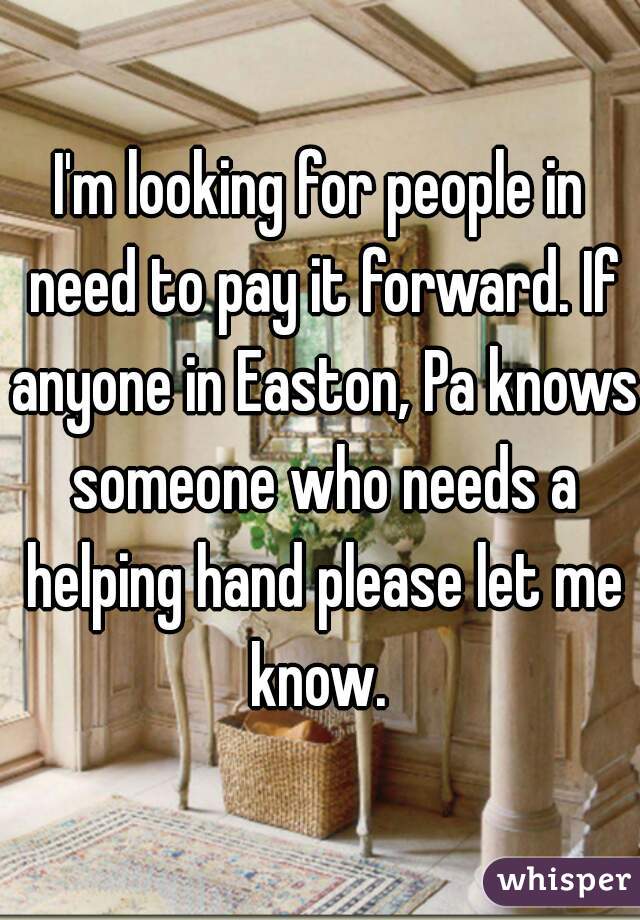 I'm looking for people in need to pay it forward. If anyone in Easton, Pa knows someone who needs a helping hand please let me know. 