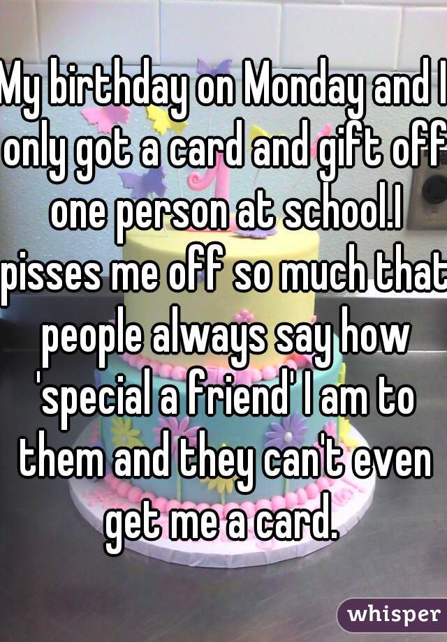My birthday on Monday and I only got a card and gift off one person at school.I pisses me off so much that people always say how 'special a friend' I am to them and they can't even get me a card. 