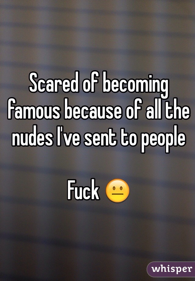 Scared of becoming famous because of all the nudes I've sent to people

Fuck 😐