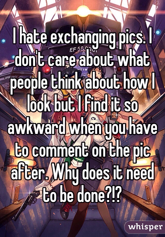 I hate exchanging pics. I don't care about what people think about how I look but I find it so awkward when you have to comment on the pic after. Why does it need to be done?!?