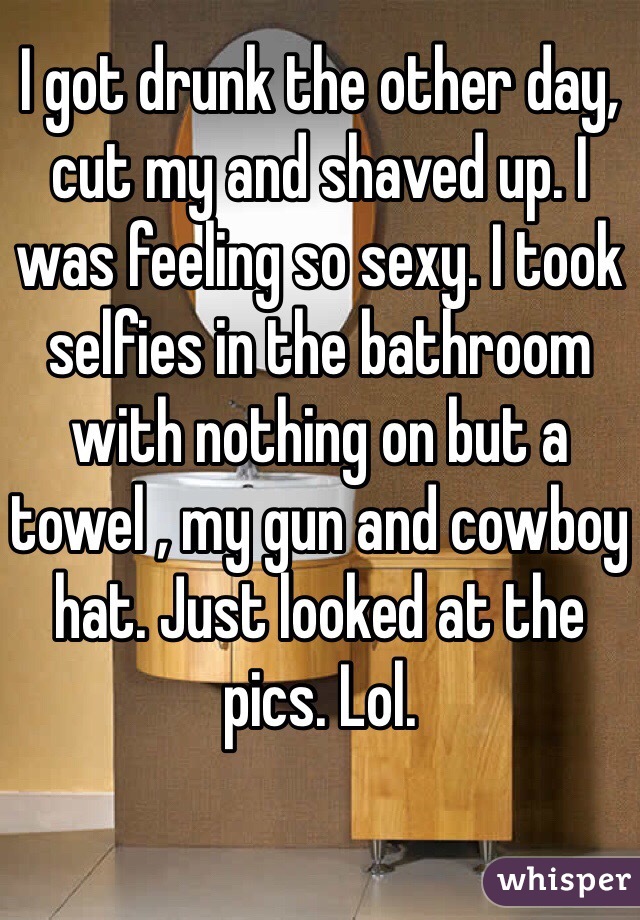 I got drunk the other day, cut my and shaved up. I was feeling so sexy. I took selfies in the bathroom with nothing on but a towel , my gun and cowboy hat. Just looked at the pics. Lol.
