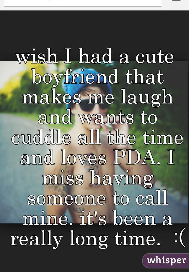 wish I had a cute boyfriend that makes me laugh and wants to cuddle all the time and loves PDA. I miss having someone to call mine. it's been a really long time.  :(