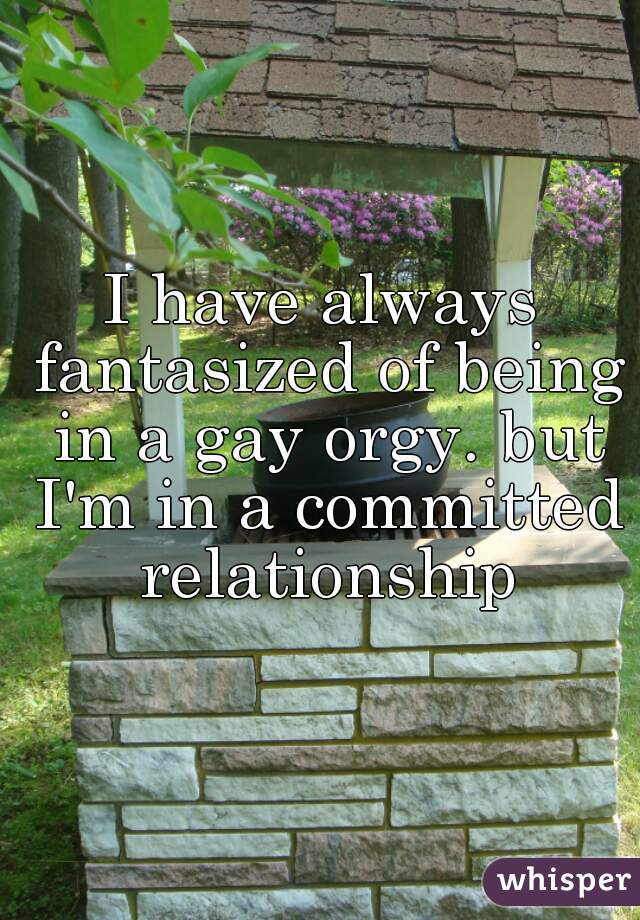 I have always fantasized of being in a gay orgy. but I'm in a committed relationship