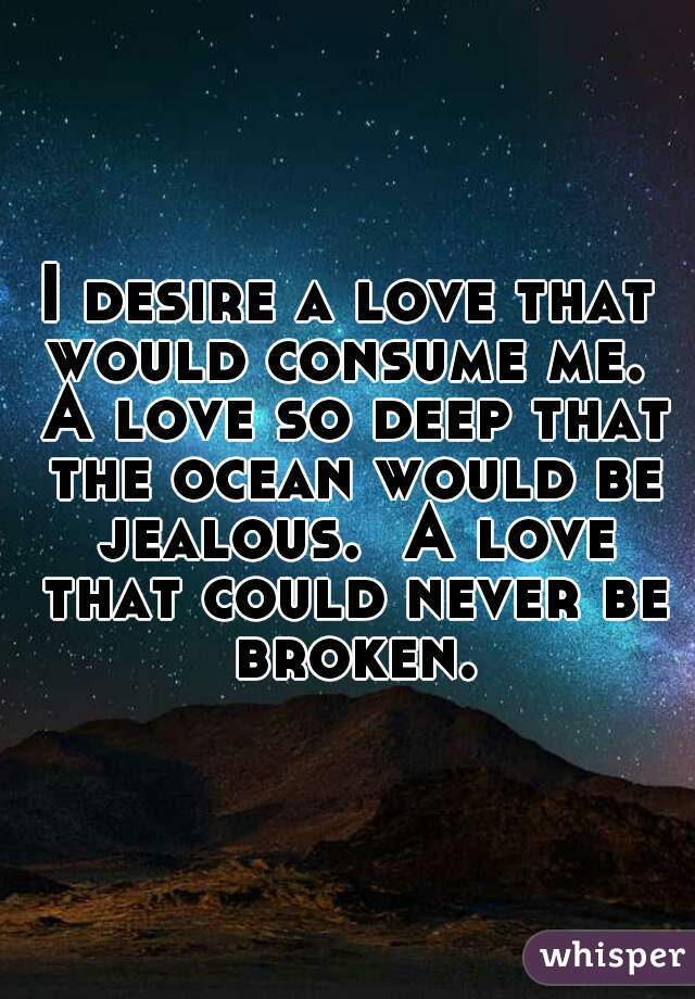 I desire a love that would consume me.  A love so deep that the ocean would be jealous.  A love that could never be broken.