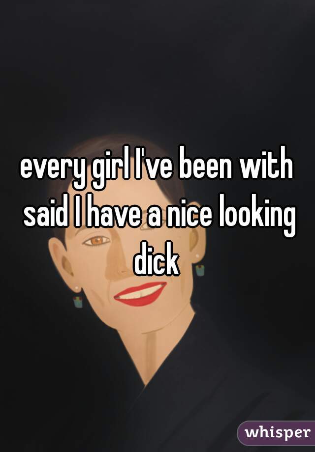 every girl I've been with said I have a nice looking dick 