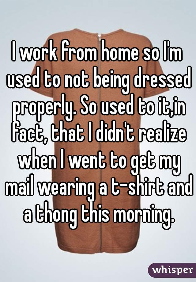 I work from home so I'm used to not being dressed properly. So used to it,in fact, that I didn't realize when I went to get my mail wearing a t-shirt and a thong this morning.