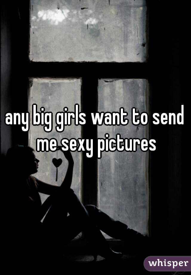 any big girls want to send me sexy pictures