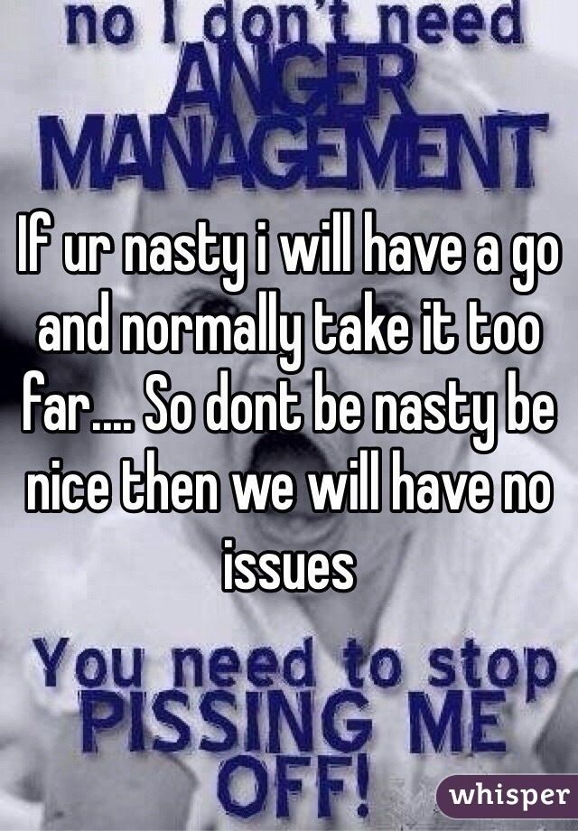 If ur nasty i will have a go and normally take it too far.... So dont be nasty be nice then we will have no issues 