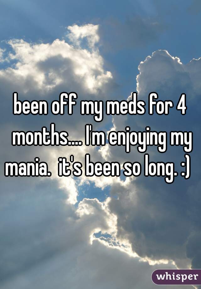 been off my meds for 4 months.... I'm enjoying my mania.  it's been so long. :)  