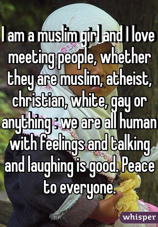 I am a muslim girl and I love meeting people, whether they are muslim, atheist, christian, white, gay or anything : we are all human with feelings and talking and laughing is good. Peace to everyone.