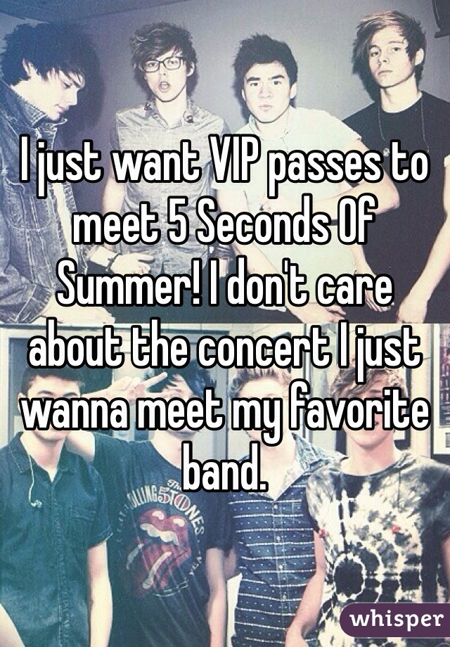 I just want VIP passes to meet 5 Seconds Of Summer! I don't care about the concert I just wanna meet my favorite band. 