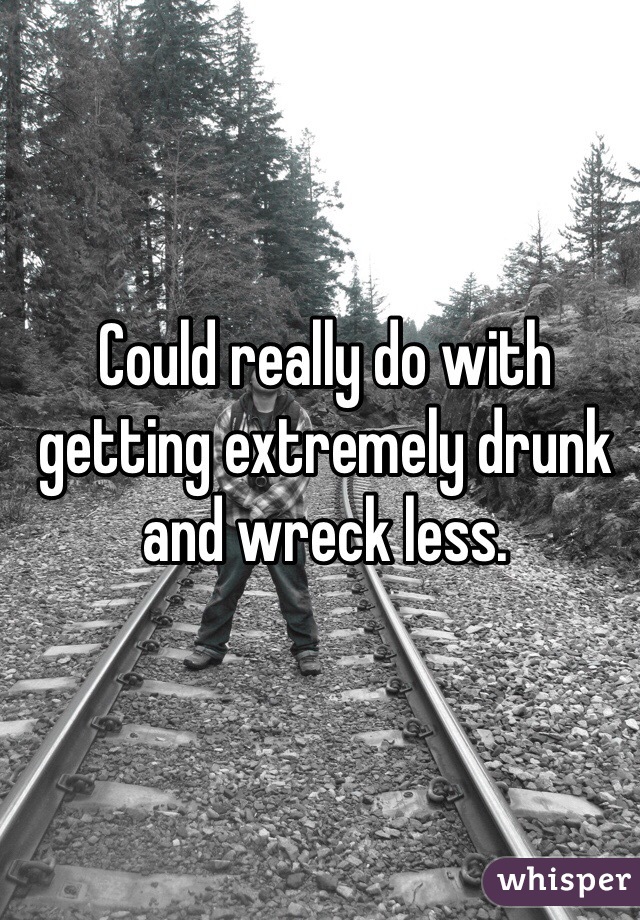 Could really do with getting extremely drunk and wreck less.
