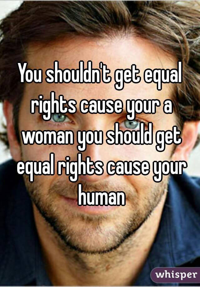 You shouldn't get equal rights cause your a woman you should get equal rights cause your human