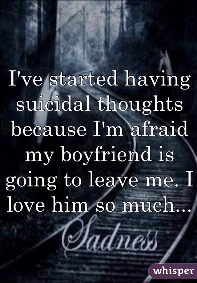 I've started having suicidal thoughts because I'm afraid my boyfriend is going to leave me. I love him so much...