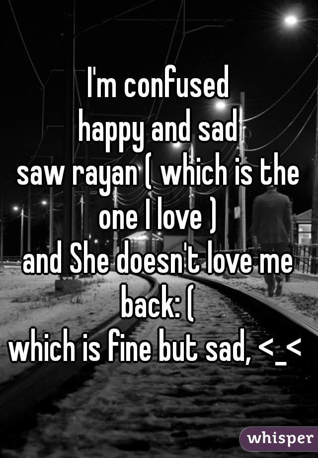I'm confused
happy and sad
saw rayan ( which is the one I love ) 
and She doesn't love me back: ( 
which is fine but sad, <_< 