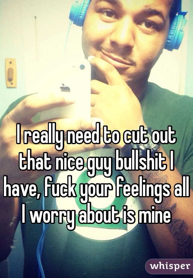 I really need to cut out that nice guy bullshit I have, fuck your feelings all I worry about is mine 