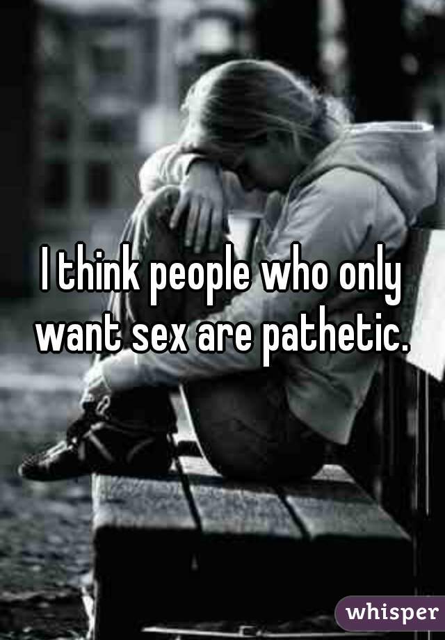 I think people who only want sex are pathetic. 