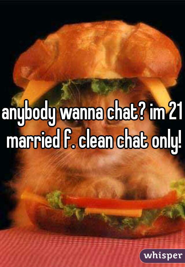 anybody wanna chat? im 21 married f. clean chat only!