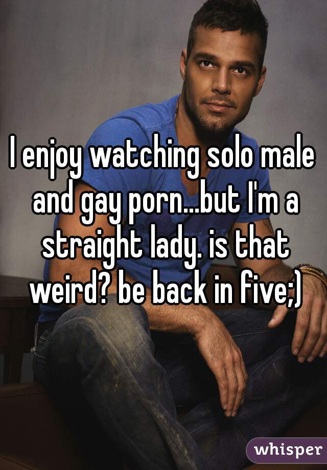 I enjoy watching solo male and gay porn...but I'm a straight lady. is that weird? be back in five;)