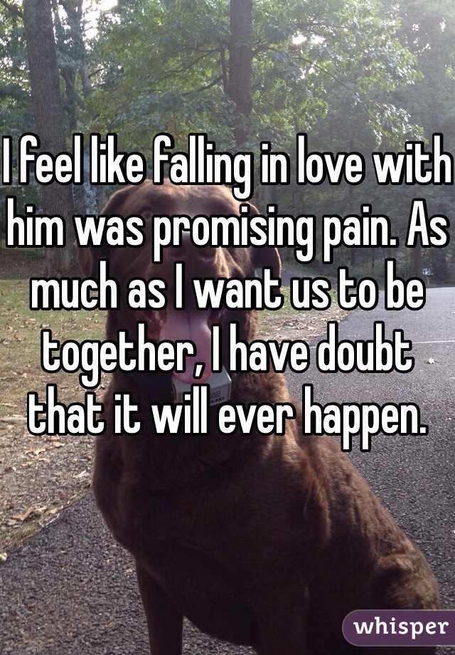 I feel like falling in love with him was promising pain. As much as I want us to be together, I have doubt that it will ever happen. 