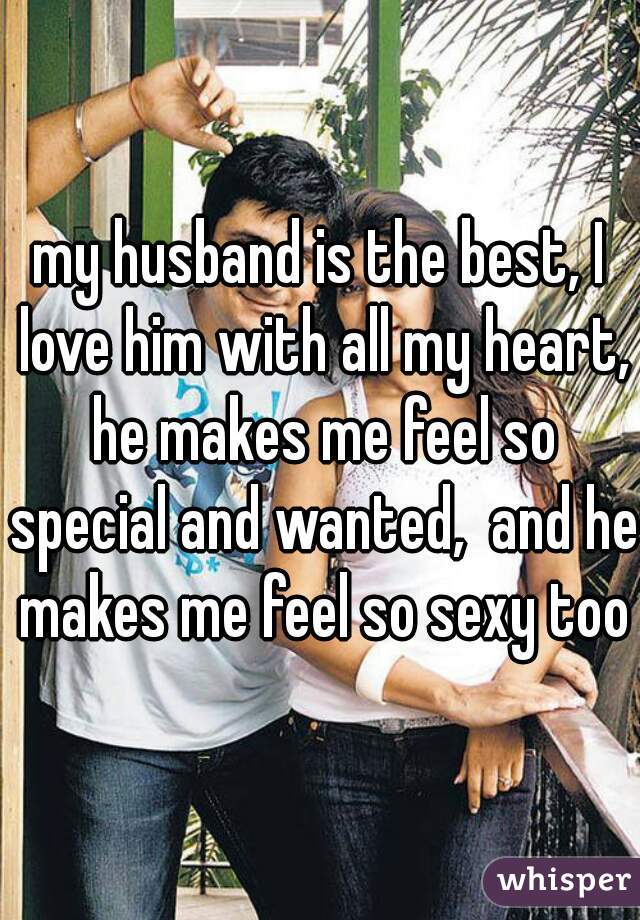 my husband is the best, I love him with all my heart, he makes me feel so special and wanted,  and he makes me feel so sexy too