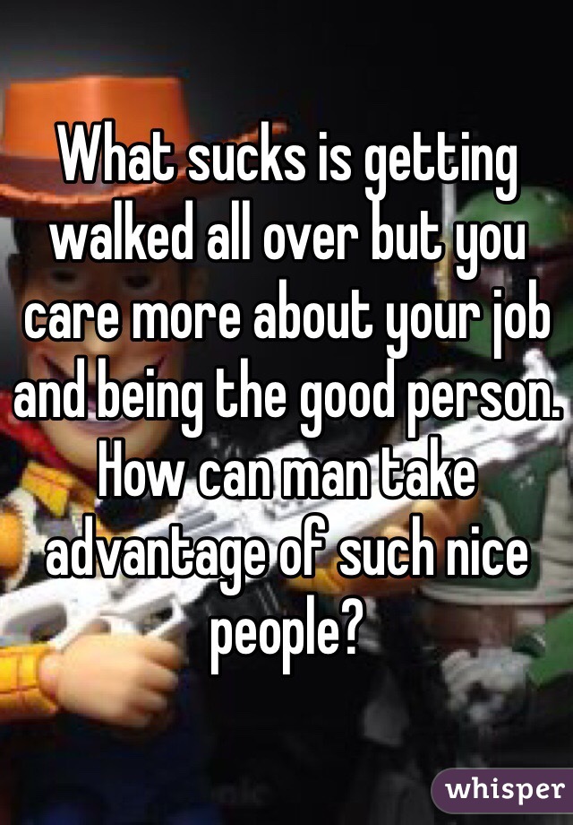 What sucks is getting walked all over but you care more about your job and being the good person. How can man take advantage of such nice people?