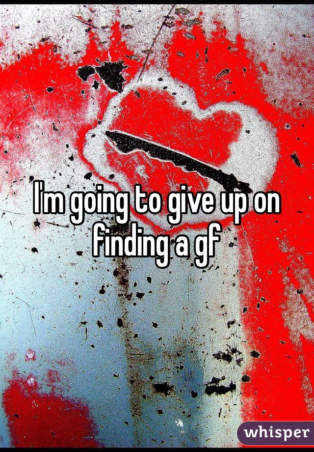 I'm going to give up on finding a gf