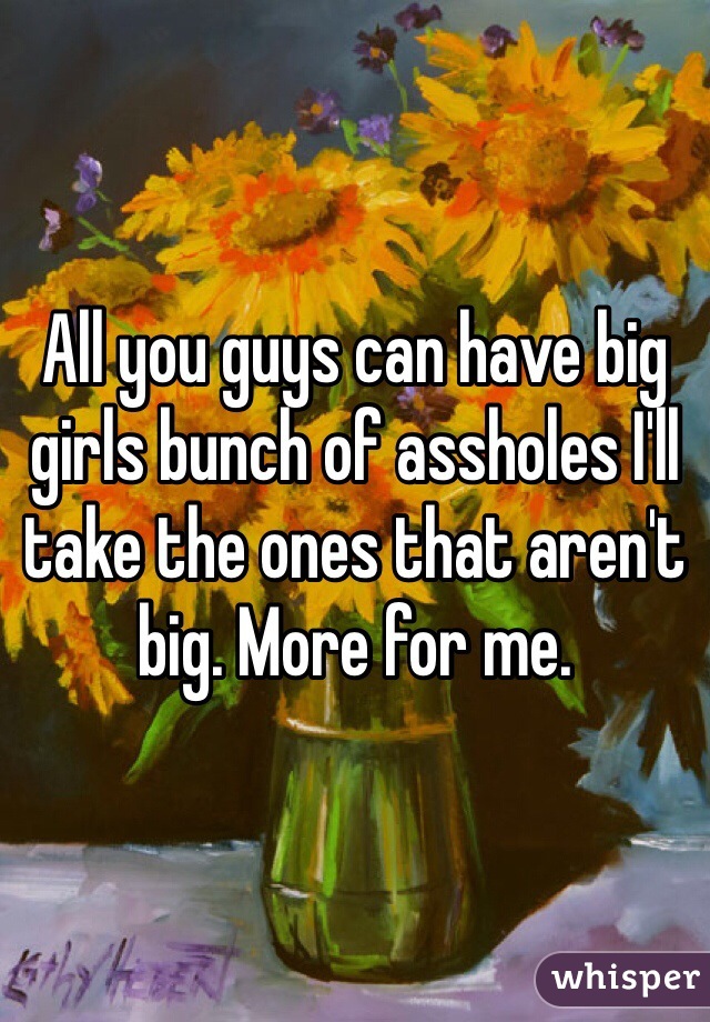 All you guys can have big girls bunch of assholes I'll take the ones that aren't big. More for me. 