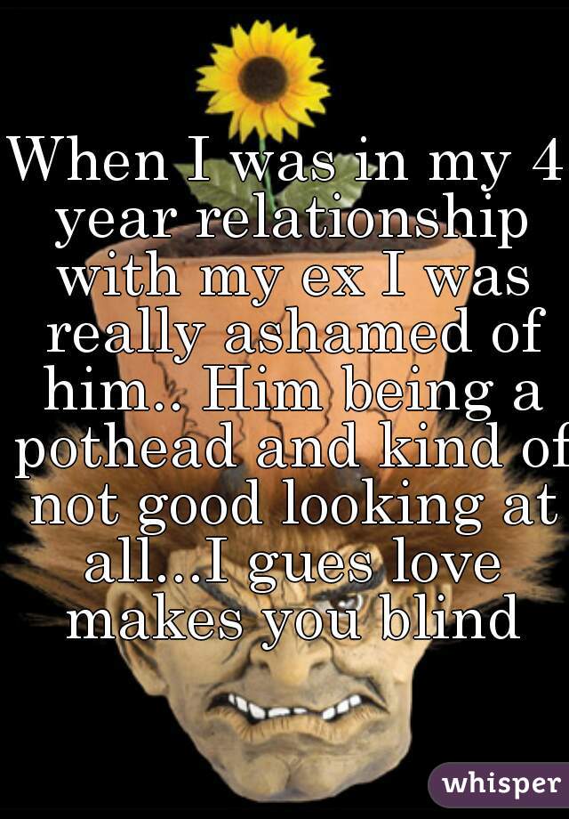 When I was in my 4 year relationship with my ex I was really ashamed of him.. Him being a pothead and kind of not good looking at all...I gues love makes you blind