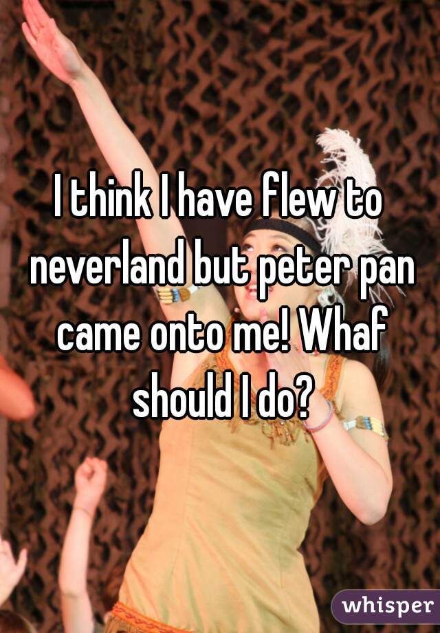 I think I have flew to neverland but peter pan came onto me! Whaf should I do?