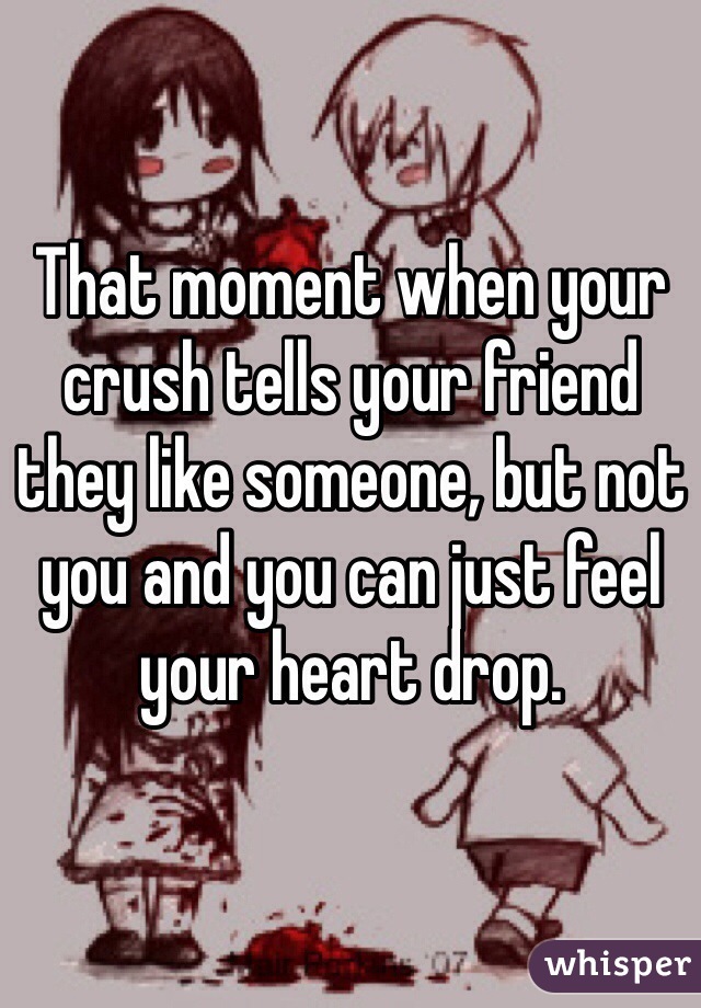 That moment when your crush tells your friend they like someone, but not you and you can just feel your heart drop. 