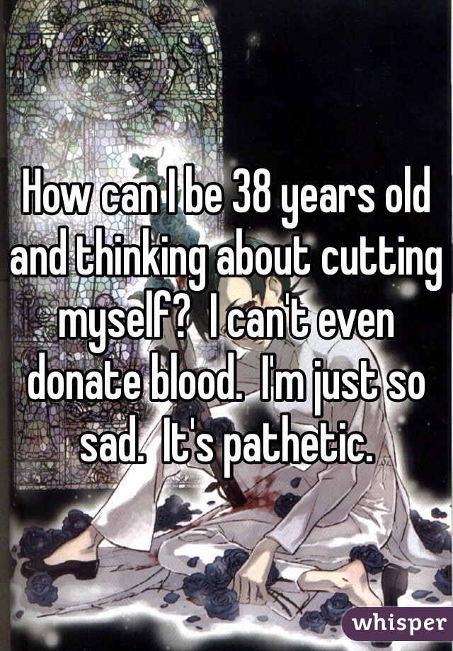How can I be 38 years old and thinking about cutting myself?  I can't even donate blood.  I'm just so sad.  It's pathetic.
