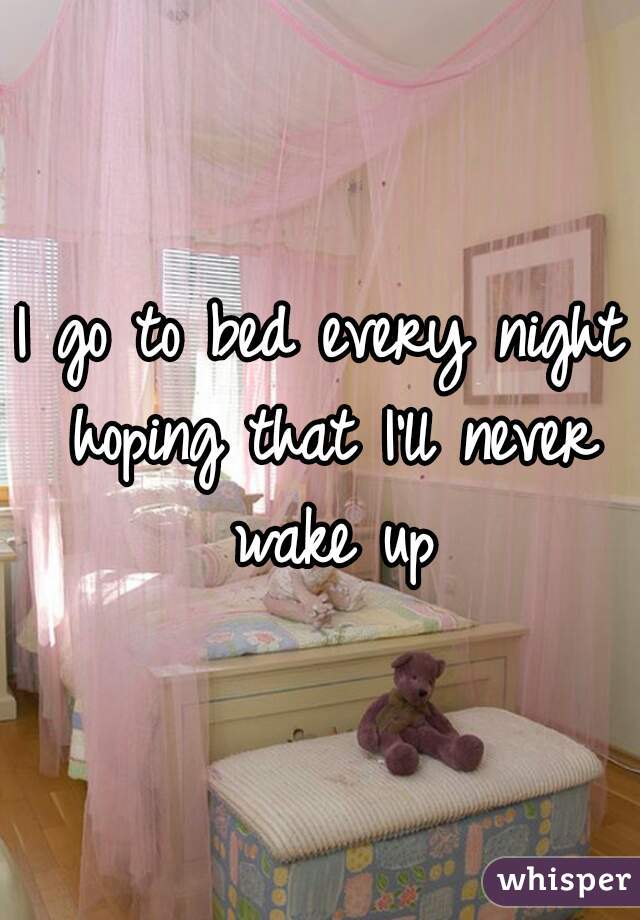I go to bed every night hoping that I'll never wake up