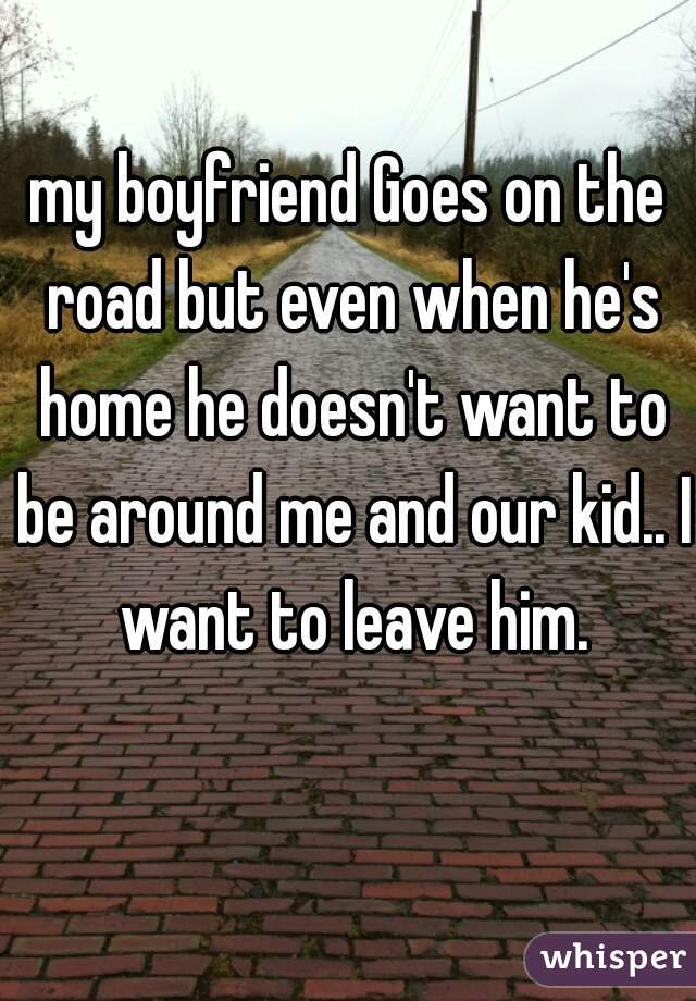 my boyfriend Goes on the road but even when he's home he doesn't want to be around me and our kid.. I want to leave him.