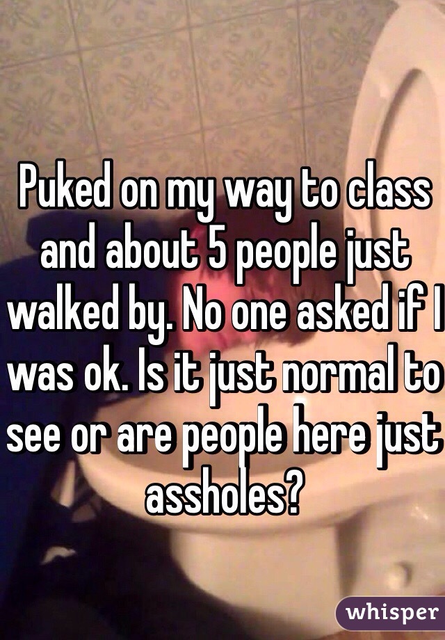 Puked on my way to class and about 5 people just walked by. No one asked if I was ok. Is it just normal to see or are people here just assholes?