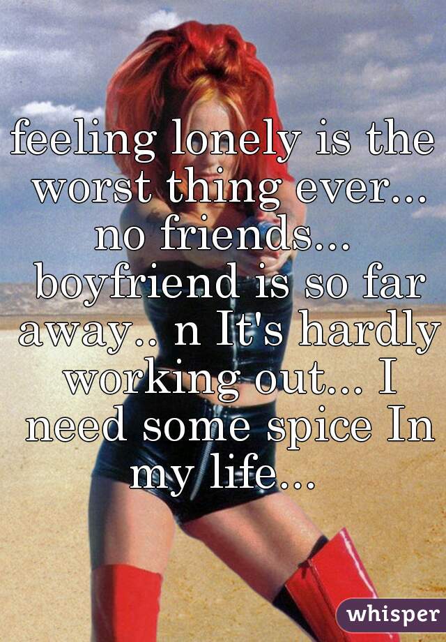feeling lonely is the worst thing ever... no friends...  boyfriend is so far away.. n It's hardly working out... I need some spice In my life... 
