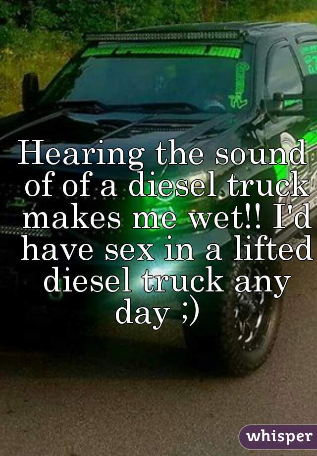 Hearing the sound of of a diesel truck makes me wet!! I'd have sex in a lifted diesel truck any day ;)  