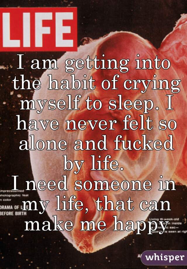 I am getting into the habit of crying myself to sleep. I have never felt so alone and fucked by life. 
I need someone in my life, that can make me happy