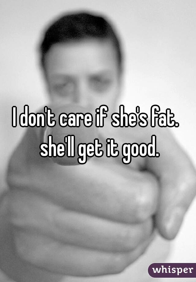 I don't care if she's fat.  she'll get it good.