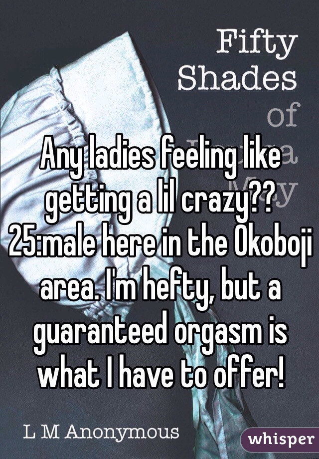 Any ladies feeling like getting a lil crazy?? 25:male here in the Okoboji area. I'm hefty, but a guaranteed orgasm is what I have to offer!