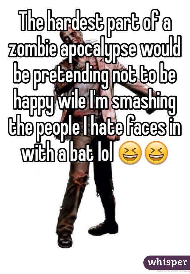 The hardest part of a zombie apocalypse would be pretending not to be happy wile I'm smashing the people I hate faces in with a bat lol 😆😆