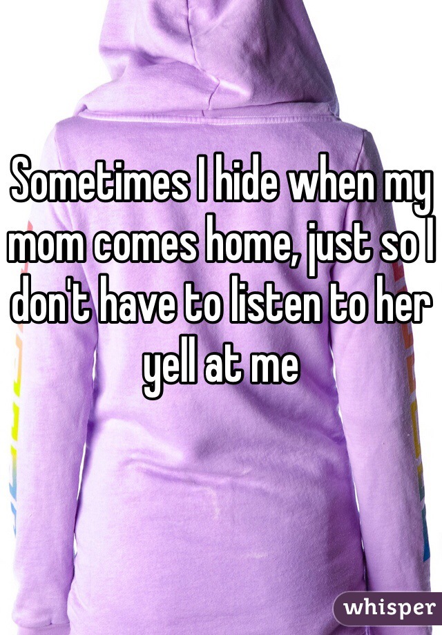 Sometimes I hide when my mom comes home, just so I don't have to listen to her yell at me 